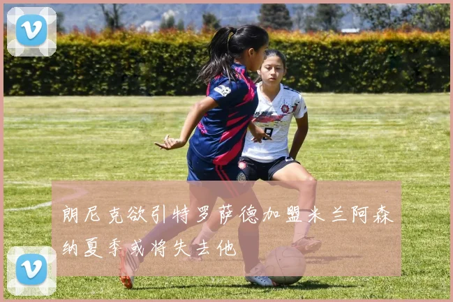 朗尼克欲引特罗萨德加盟米兰阿森纳夏季或将失去他
