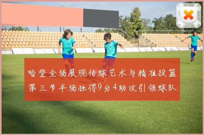 哈登全场展现传球艺术与精准投篮第三节半场独得9分4助攻引领球队领先