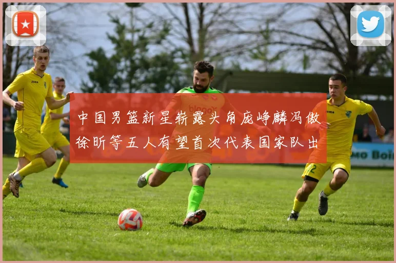 中国男篮新星崭露头角庞峥麟冯傲徐昕等五人有望首次代表国家队出战