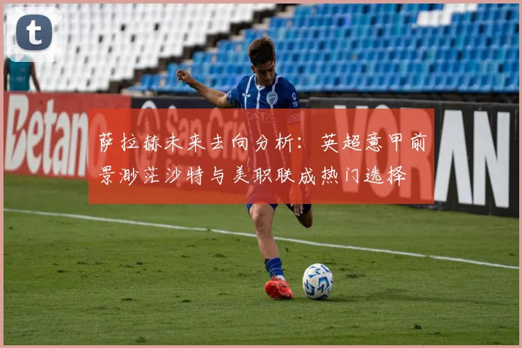 萨拉赫未来去向分析：英超意甲前景渺茫沙特与美职联成热门选择