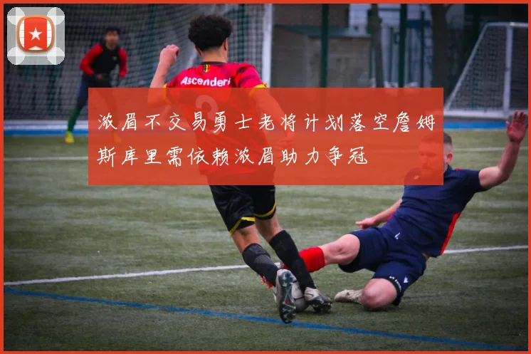 浓眉不交易勇士老将计划落空詹姆斯库里需依赖浓眉助力争冠
