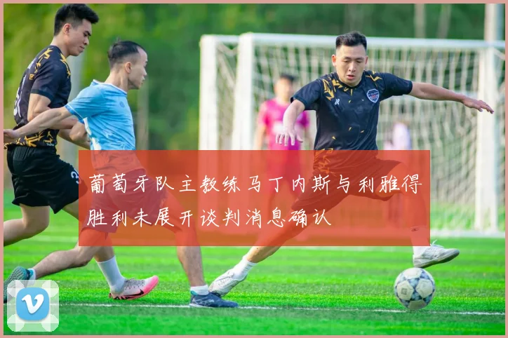 葡萄牙队主教练马丁内斯与利雅得胜利未展开谈判消息确认