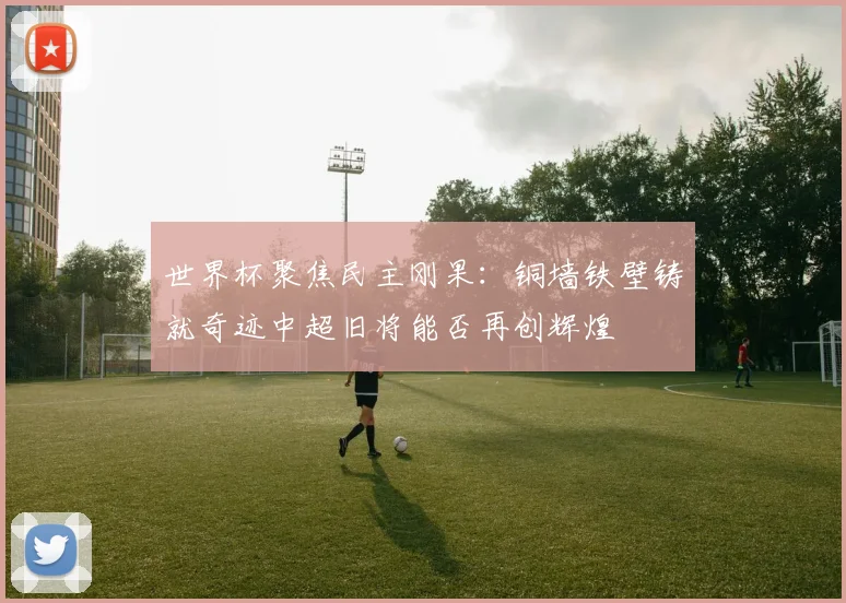 世界杯聚焦民主刚果：铜墙铁壁铸就奇迹中超旧将能否再创辉煌