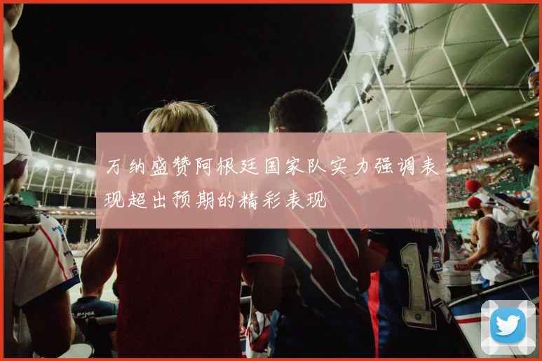 万纳盛赞阿根廷国家队实力强调表现超出预期的精彩表现