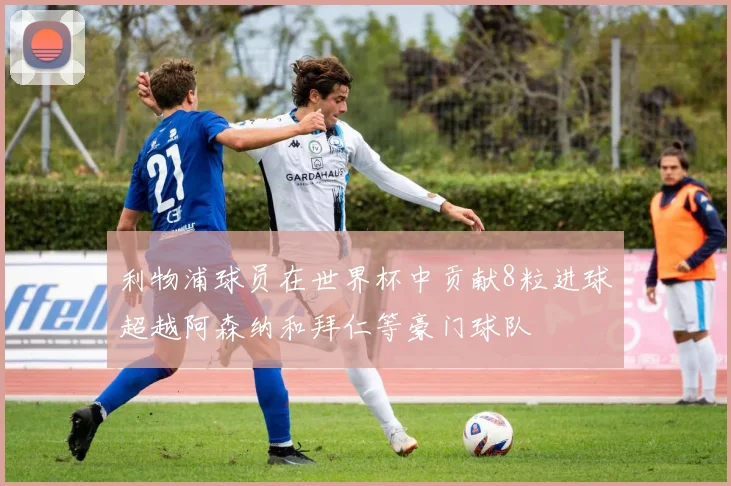 利物浦球员在世界杯中贡献8粒进球超越阿森纳和拜仁等豪门球队