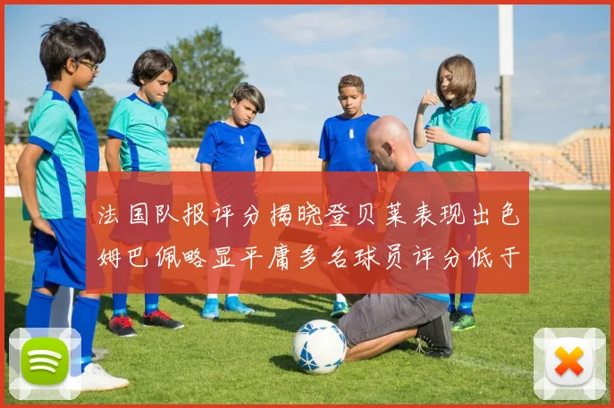 法国队报评分揭晓登贝莱表现出色姆巴佩略显平庸多名球员评分低于六分