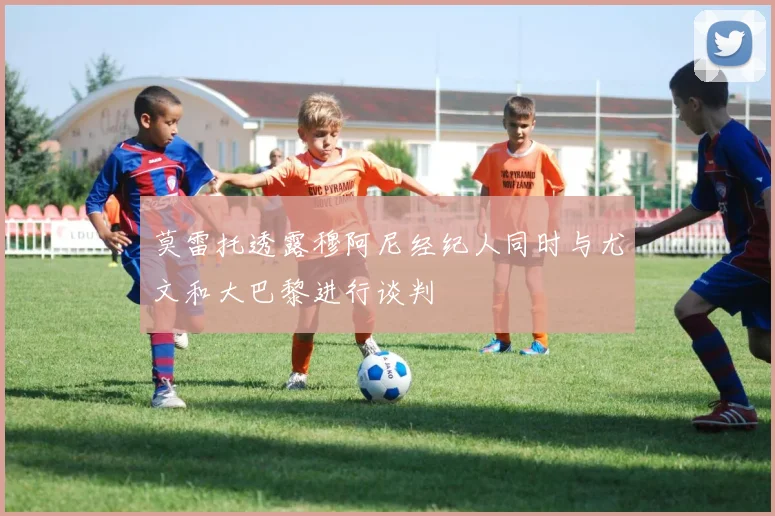 莫雷托透露穆阿尼经纪人同时与尤文和大巴黎进行谈判