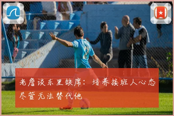 老詹谈东里缺席：培养接班人心态尽管无法替代他