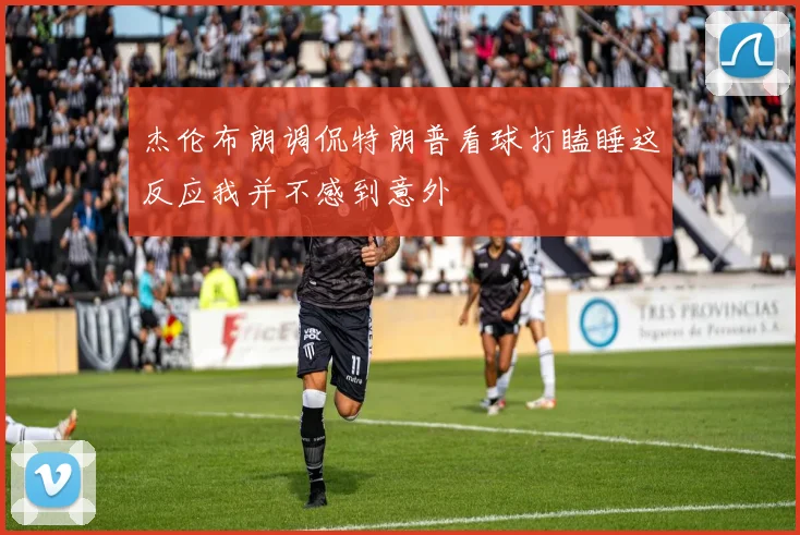 杰伦布朗调侃特朗普看球打瞌睡这反应我并不感到意外