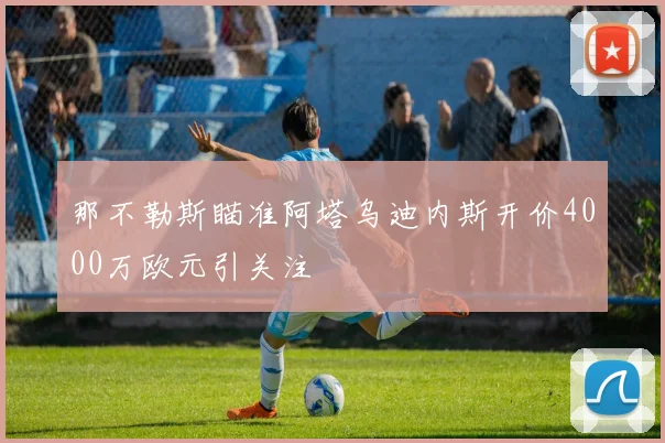 那不勒斯瞄准阿塔乌迪内斯开价4000万欧元引关注