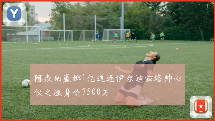 阿森纳豪掷1亿追逐伊尔迪兹塔帅心仪之选身价7500万
