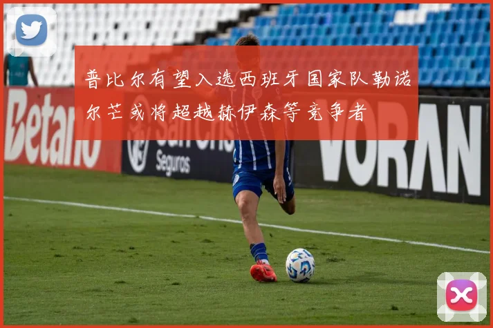 普比尔有望入选西班牙国家队勒诺尔芒或将超越赫伊森等竞争者