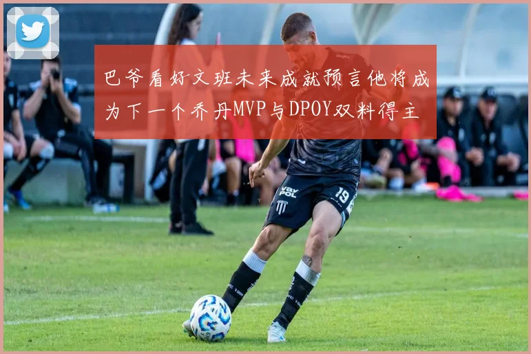 巴爷看好文班未来成就预言他将成为下一个乔丹MVP与DPOY双料得主