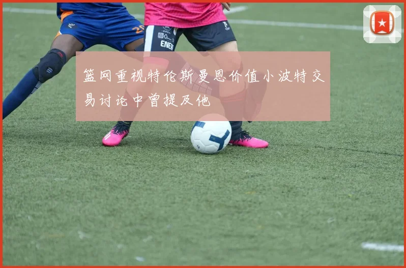 篮网重视特伦斯曼恩价值小波特交易讨论中曾提及他