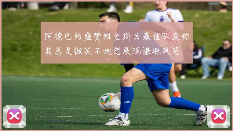 阿德巴约盛赞维金斯为最佳队友称其总是微笑不抱怨展现谦逊风范