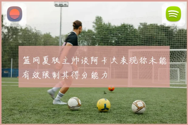 篮网夏联主帅谈阿卡夫表现称未能有效限制其得分能力