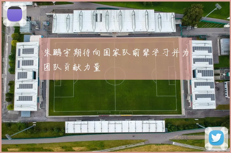 朱鹏宇期待向国家队前辈学习并为团队贡献力量
