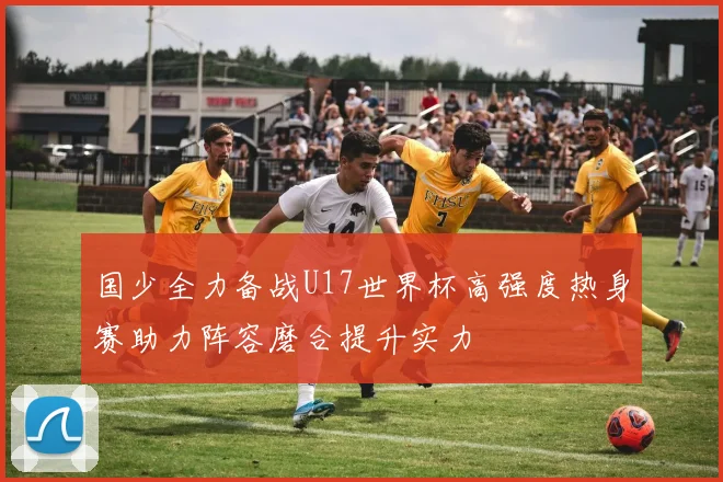 国少全力备战U17世界杯高强度热身赛助力阵容磨合提升实力