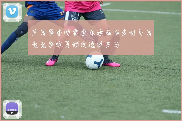罗马争夺特雷索尔迪面临多特与马竞竞争球员倾向选择罗马